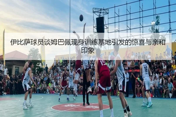 伊比萨球员谈姆巴佩现身训练基地引发的惊喜与亲和印象（OETYSPORTS）