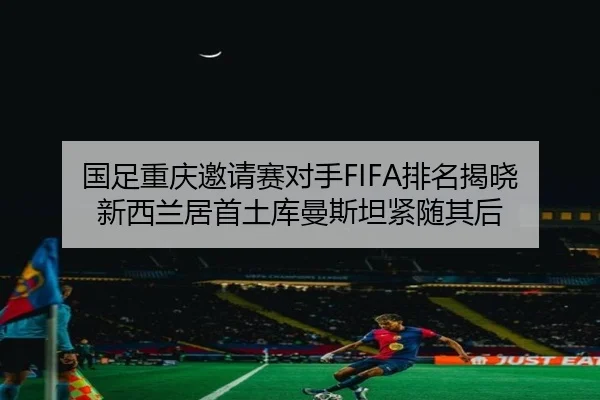 国足重庆邀请赛对手FIFA排名揭晓 新西兰居首土库曼斯坦紧随其后（OETYSPORTS）