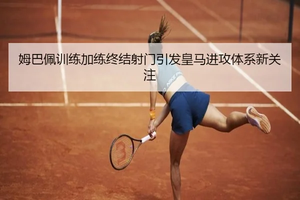 姆巴佩训练加练终结射门引发皇马进攻体系新关注（OETYSPORTS）